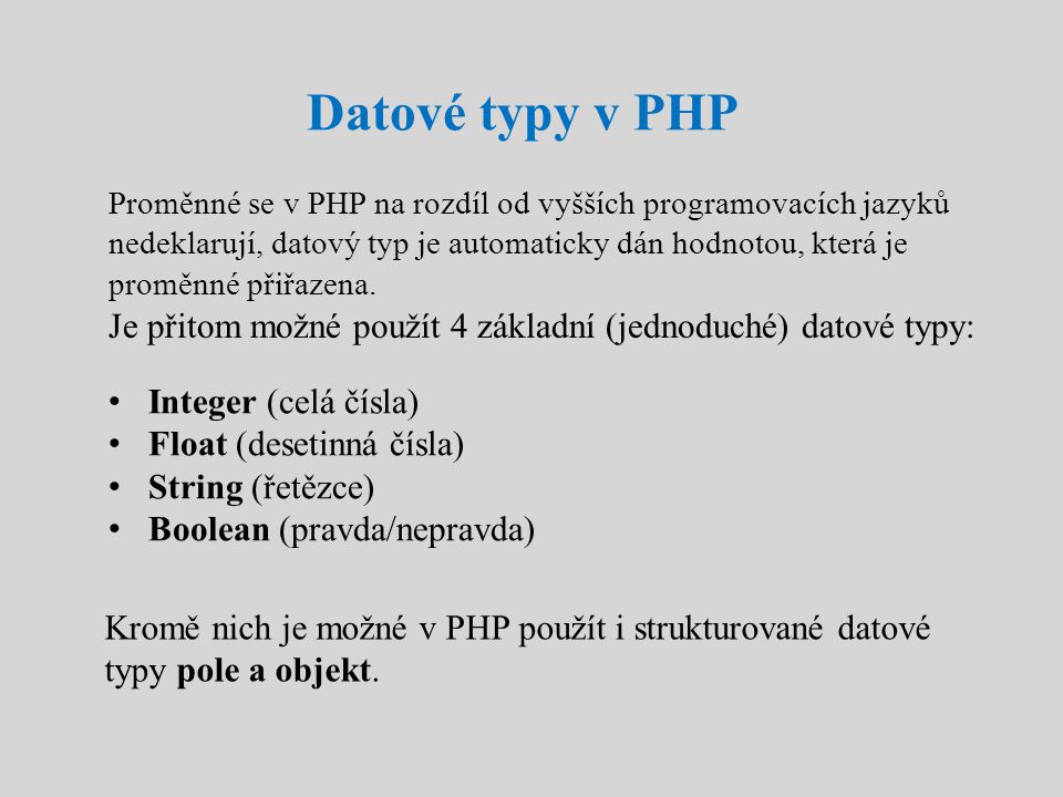 Datové typy v PHP Proměnné se v PHP na rozdíl od vyšších programovacích jazyků nedeklarují, datový typ je automaticky dán hodnotou, která je proměnné přiřazena.