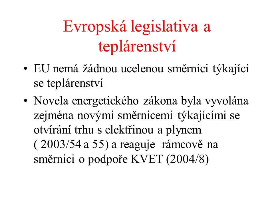 Evropská legislativa a teplárenství EU nemá žádnou ucelenou směrnici týkající se teplárenství Novela energetického zákona byla vyvolána zejména novými směrnicemi týkajícími se otvírání trhu s elektřinou a plynem ( 2003/54 a 55) a reaguje rámcově na směrnici o podpoře KVET (2004/8)