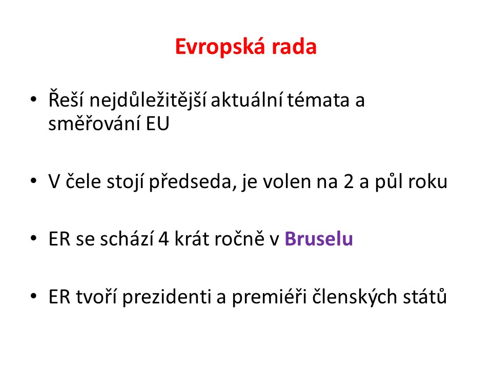 Evropská rada Řeší nejdůležitější aktuální témata a směřování EU V čele stojí předseda, je volen na 2 a půl roku ER se schází 4 krát ročně v Bruselu ER tvoří prezidenti a premiéři členských států