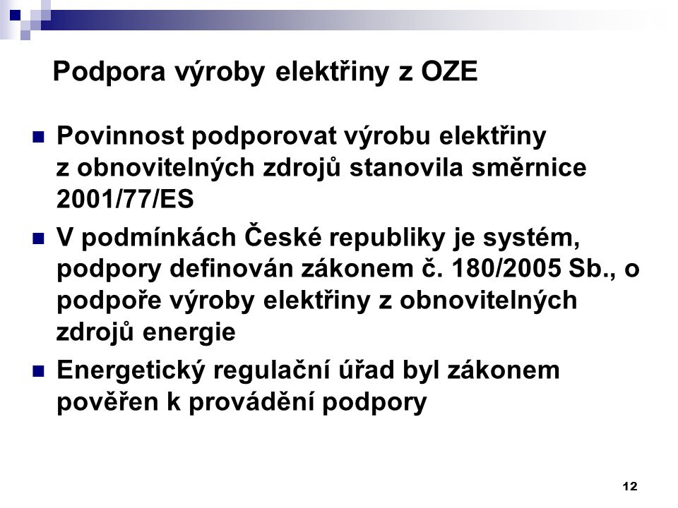 12 Podpora výroby elektřiny z OZE Povinnost podporovat výrobu elektřiny z obnovitelných zdrojů stanovila směrnice 2001/77/ES V podmínkách České republiky je systém, podpory definován zákonem č.
