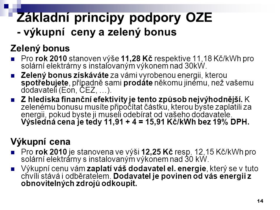 14 Základní principy podpory OZE - výkupní ceny a zelený bonus Zelený bonus Pro rok 2010 stanoven výše 11,28 Kč respektive 11,18 Kč/kWh pro solární elektrárny s instalovaným výkonem nad 30kW.